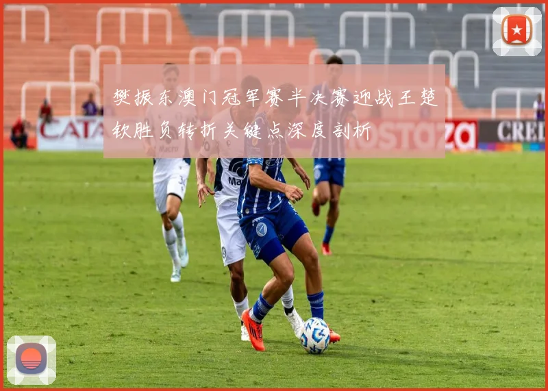 樊振东澳门冠军赛半决赛迎战王楚钦胜负转折关键点深度剖析