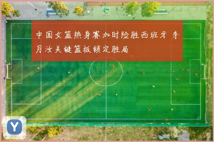 中国女篮热身赛加时险胜西班牙 李月汝关键篮板锁定胜局