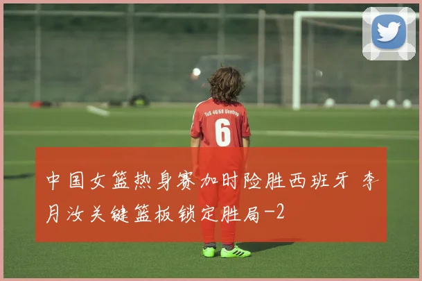 中国女篮热身赛加时险胜西班牙 李月汝关键篮板锁定胜局